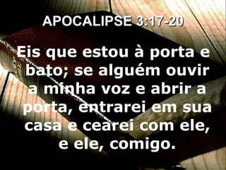 Eis que estou à porta e bato; se alguém ouvir a minha voz e abrir a porta, entrarei em sua casa e cearei com ele, e ele, comigo. APOCALIPSE 3:17-20 