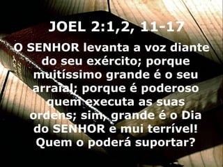 O SENHOR levanta a voz diante do seu exército; porque muitíssimo grande é o seu arraial; porque é poderoso quem executa as suas ordens; sim, grande é o Dia do SENHOR e mui terrível! Quem o poderá suportar? JOEL 2:1,2, 11-17 