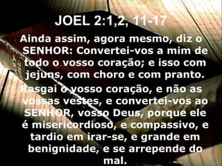 Ainda assim, agora mesmo, diz o SENHOR: Convertei-vos a mim de todo o vosso coração; e isso com jejuns, com choro e com pranto. Rasgai o vosso coração, e não as vossas vestes, e convertei-vos ao SENHOR, vosso Deus, porque ele é misericordioso, e compassivo, e tardio em irar-se, e grande em benignidade, e se arrepende do mal. JOEL 2:1,2, 11-17 