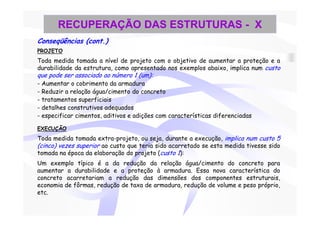 RECUPERAÇÃO DAS ESTRUTURAS - X
Conseqüências (cont.)
PROJETO
Toda medida tomada a nível de projeto com o objetivo de aumentar a proteção e a
durabilidade da estrutura, como apresentado nos exemplos abaixo, implica num custo
que pode ser associado ao número 1 (um):
- Aumentar o cobrimento da armadura
- Reduzir a relação água/cimento do concreto
- tratamentos superficiais
- detalhes construtivos adequados
- especificar cimentos, aditivos e adições com características diferenciadas

EXECUÇÃO
Toda medida tomada extra-projeto, ou seja, durante a execução, implica num custo 5
(cinco) vezes superior ao custo que teria sido acarretado se esta medida tivesse sido
tomada na época da elaboração do projeto (custo 1):
Um exemplo típico é a da redução da relação água/cimento do concreto para
aumentar a durabilidade e a proteção à armadura. Essa nova característica do
concreto acarretariam a redução das dimensões dos componentes estruturais,
economia de fôrmas, redução de taxa de armadura, redução de volume e peso próprio,
etc.
 