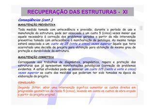 RECUPERAÇÃO DAS ESTRUTURAS - XI
Conseqüências (cont.)
MANUTENÇÃO PREVENTIVA
Toda medida tomada com antecedência e previsão, durante o período de uso e
manutenção da estrutura, pode ser associada a um custo 5 (cinco) vezes menor que
aquele necessário à correção dos problemas gerados a partir da não intervenção
preventiva tomada com antecedência à manifestação de patologia. Ao mesmo tempo
estará associada a um custo de 25 (vinte e cinco) vezes superior àquele que teria
acarretado uma decisão de projeto para obtenção para obtenção do mesmo grau de
proteção e durabilidade da estrutura.

MANUTENÇÃO CORRETIVA
Corresponde aos trabalhos de diagnóstico, prognóstico, reparo e proteção das
estruturas que já apresentam manifestações patológicas (correção de problemas
evidentes. A estas atividades pode-se associar um custo 125 (cento e vinte e cinco)
vezes superior ao custo das medidas que poderiam ter sido tomadas na época da
elaboração do projeto.

CONCLUSÃO:
Segundo Sitter, adiar uma intervenção significa aumentar os custos diretos em
progressão geométrica de razão 5 (cinco), levando em conta os custos da obra orçado
a partir do projeto original.
 