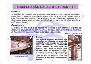 RECUPERAÇÃO DAS ESTRUTURAS - XII
TERAPIA
As medidas de correção dos problemas tanto podem incluir reparos localizados,
quanto uma recuperação generalizada da estrutura ou reforços de, pilares, vigas e
lajes. È recomendável a implantação de um programa de de manutenção periódica (vida
útil prevista, agressividade da condições ambientes, natureza dos materiais e medidas
protetoras adotadas).
Procedimento
A escolha dos materiais e da técnica de correção a ser empregada depende do
diagnóstico do problema, das características da região a ser corrigida e das exigências
de funcionamento do elemento que vai ser objeto da correção.
                                                                   Reforço generalizado

                              Exemplo:
                              Nos casos de elementos estruturais que
                              necessitam ser colocados em carga após
                              algumas horas da execução da correção,
                              pode ser necessário e conveniente
                              utilizar sistemas de base epóxi ou
                              poliéster. Nos casos de prazos mais
                              dilatados, pode ser conveniente utilizar
                              argamassas e grautes de base mineral e,
                              nas condições normais de solicitação
    Reparo localizado         (após 28 dias) os materiais podem ser
                              argamassas e concretos adequadamente
                              dosados.
 