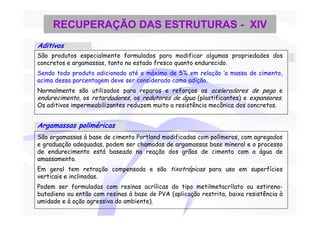 RECUPERAÇÃO DAS ESTRUTURAS - XIV
Aditivos
São produtos especialmente formulados para modificar algumas propriedades dos
concretos e argamassas, tanto no estado fresco quanto endurecido.
Sendo todo produto adicionado até o máximo de 5% em relação ‘a massa de cimento,
acima dessa porcentagem deve ser considerado como adição.
Normalmente são utilizados para reparos e reforços os aceleradores de pega e
endurecimento, os retardadores, os redutores de água (plastificantes) e expansores.
Os aditivos impermeabilizantes reduzem muito a resistência mecânica dos concretos.


Argamassas poliméricas
São argamassas à base de cimento Portland modificadas com polímeros, com agregados
e graduação adequadas, podem ser chamadas de argamassas base mineral e o processo
de endurecimento está baseado na reação dos grãos de cimento com a água de
amassamento.
Em geral tem retração compensada e são tixotrópicas para uso em superfícies
verticais e inclinadas.
Podem ser formuladas com resinas acrílicas do tipo metilmetacrílato ou estireno-
butadieno ou então com resinas à base de PVA (aplicação restrita, baixa resistência à
umidade e à ação agressiva do ambiente).
 