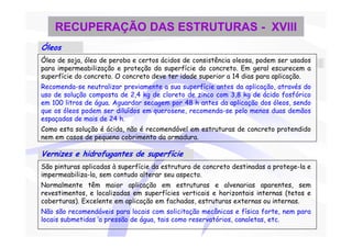 RECUPERAÇÃO DAS ESTRUTURAS - XVIII
Óleos
Óleo de soja, óleo de peroba e certos ácidos de consistência oleosa, podem ser usados
para impermeabilização e proteção da superfície do concreto. Em geral escurecem a
superfície do concreto. O concreto deve ter idade superior a 14 dias para aplicação.
Recomenda-se neutralizar previamente a sua superfície antes da aplicação, através do
uso de solução composta de 2,4 kg de cloreto de zinco com 3,8 kg de ácido fosfórico
em 100 litros de água. Aguardar secagem por 48 h antes da aplicação dos óleos, sendo
que os óleos podem ser diluídos em querosene, recomenda-se pelo menos duas demãos
espaçadas de mais de 24 h.
Como esta solução é ácida, não é recomendável em estruturas de concreto protendido
nem em casos de pequeno cobrimento da armadura.

Vernizes e hidrofugantes de superfície
São pinturas aplicadas à superfície da estrutura de concreto destinadas a protege-la e
impermeabiliza-la, sem contudo alterar seu aspecto.
Normalmente têm maior aplicação em estruturas e alvenarias aparentes, sem
revestimentos, e localizadas em superfícies verticais e horizontais internas (tetos e
coberturas). Excelente em aplicação em fachadas, estruturas externas ou internas.
Não são recomendáveis para locais com solicitação mecânicas e física forte, nem para
locais submetidas ‘a pressão de água, tais como reservatórios, canaletas, etc.
 