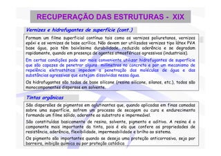 RECUPERAÇÃO DAS ESTRUTURAS - XIX
Vernizes e hidrofugantes de superfície (cont.)
Formam um filme superficial contínuo tais como os vernizes poliuretanos, vernizes
epóxi e os vernizes de base acrílica. Não devem ser utilizados vernizes tipo látex PVA
base água, pois têm baixíssima durabilidade, reduzida aderência e se degradam
rapidamente, quando em presença de agentes atmosféricos agressivos (industriais).
Em certas condições pode ser mais conveniente utilizar hidrofugantes de superfície
que são capazes de penetrar alguns milímetros no concreto e por um mecanismo de
repelência eletrostática impedem a penetração das moléculas de água e das
substâncias agressivas que estejam dissolvidas nessa água.
Os hidrofugantes são todos de base silicone (resina silicone, silanos, etc.), todos são
monocomponentes dispersos em solvente.

Tintas orgânicas
São dispersões de pigmentos em aglutinantes que, quando aplicadas em finas camadas
sobre uma superfície, sofrem um processo de secagem ou cura e endurecimento
formando um filme sólido, aderente ao substrato e impermeável.
São constituídas basicamente de resina, solvente, pigmento e aditivo. A resina é o
componente mais importante da tinta, pois é ela que confere as propriedades de
resistência, aderência, flexibilidade, impermeabilidade e brilho ao sistema.
Os pigmento são importantes quando se deseja uma proteção anticorrosiva, seja por
barreira, inibição química ou por proteção catódica
 