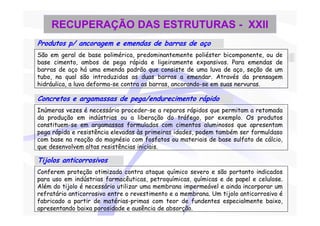 RECUPERAÇÃO DAS ESTRUTURAS - XXII
Produtos p/ ancoragem e emendas de barras de aço
São em geral de base polimérica, predominantemente poliéster bicomponente, ou de
base cimento, ambos de pega rápida e ligeiramente expansivos. Para emendas de
barras de aço há uma emenda padrão que consiste de uma luva de aço, seção de um
tubo, na qual são introduzidas as duas barras a emendar. Através da prensagem
hidráulica, a luva deforma-se contra as barras, ancorando-se em suas nervuras.

Concretos e argamassas de pega/endurecimento rápido
Inúmeras vezes é necessário proceder-se a reparos rápidos que permitam a retomada
da produção em indústrias ou a liberação do tráfego, por exemplo. Os produtos
constituem-se em argamassas formuladas com cimentos aluminosos que apresentam
pega rápida e resistência elevadas às primeiras idades, podem também ser formuldaso
com base na reação do magnésio com fosfatos ou materiais de base sulfato de cálcio,
que desenvolvem altas resistências iniciais.

Tijolos anticorrosivos
Conferem proteção otimizada contra ataque químico severo e são portanto indicados
para uso em indústrias farmacêuticas, petroquímicas, químicas e de papel e celulose.
Além do tijolo é necessário utilizar uma membrana impermeável e ainda incorporar um
refratário anticorrosivo entre o revestimento e a membrana. Um tijolo anticorrosivo é
fabricado a partir de matérias-primas com teor de fundentes especialmente baixo,
apresentando baixa porosidade e ausência de absorção.
 
