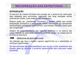 RECUPERAÇÃO DAS ESTRUTURAS - I
INTRODUÇÃO
O concreto de cimento Portland tem provado ser o material de construção
mais adequado para estruturas, superando com larga vantagem outras
alternativas viáveis, como madeira, aço ou alvenaria.
Embora possa ser considerado resistente e durável, desde que receba
manutenção sistemática e programada, existe construções que apresentam
manifestações patológicas significativas, acarretando elevados custos para
sua recuperação.
Sempre há comprometimento dos aspectos estéticos e, na maioria das
vezes, redução da capacidade resistente, podendo chegar ao colapso parcial
ou total da estrutura.
        Observa-se em geral duas coisas
Um descaso que leva a simples reparos superficiais ou a demolições ou
reforços injustificados.
Os dois extremos são desaconselháveis uma vez que existe atualmente uma
elevada gama de técnicas e produtos desenvolvidos para solucionar esses
problemas.
 