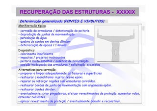 RECUPERAÇÃO DAS ESTRUTURAS - XXXXIX
 Deterioração generalizada (PONTES E VIADUTOS)
Manifestação típica
- corrosão de armaduras / deterioração de peitoris
- degradação de juntas de movimentação
- percolação de água
- quebra de cantos em dentes Gerber
- deterioração de apoios / fissuras
Diagnóstico:
- cobrimento insuficiente
- impactos / projetos inadequados
- peitoris muito esbeltos / ausência de manutenção
- posição inadequada das armaduras / solicitação excessiva
Alternativas para correção:
- preparar e limpar adequadamente as fissuras e superfícies
- restaurar o monolitismo: injetar resina epóxi.
- reparar ou reforçar regiões com armaduras corroídas.
- restaurar bordas de junta de movimentação com argamassa epóxi.
- restaurar dentes Gerber.
- eventualmente, criar pingadeiras, efetuar revestimentos de proteção, aumentar ralos,
estender buzinotes.
- aplicar revestimento de proteção / eventualmente demolir e reconstruir.
 