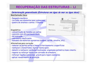 RECUPERAÇÃO DAS ESTRUTURAS - LI
 Deterioração generalizada (Estruturas em água do mar ou água doce)
Manifestação típica
- Desgaste mecânico
- corrosão nos elementos semi-submersos
- quebra de arestas e cantos / fissuras



Diagnóstico:
- concentração de tensões em cantos
- concreto com alta permeabilidade
- má execução
- cobrimento insuficiente
- manuseio de materiais agressivos (adubos, carvão, enxofre, etc)
Alternativas para correção:
- remover as partes soltas e limpar criteriosamente a superfícies
- restaurar o monolitismo: injetar resina epóxi.
- demolir e restaurar cavidades localizadas: argamassa polimérica base cimento.
- reparar ou reforçar locais com corrosão de armadura.
- reforçar regiões submersas: graute para reparo submerso.
- aplicar revestimento de proteção
 