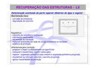 RECUPERAÇÃO DAS ESTRUTURAS - LII
Deterioração acentuada da parte superior (Galerias de água e esgoto)
Manifestação típica
- corrosão de armaduras
- degradação do concreto




Diagnóstico:
- concreto de resistência inadequada
- cobrimento insuficiente
- má aeração da tubulação
- rupturas localizadas por ação de cargas excessivas ou recalques
- ausência de proteção
Alternativas para correção:
- preparar e limpar cuidadosamente as superfícies
- restaurar o monolitismo: injetar resina epóxi.
- reparar : argamassa polimérica base cimento e argamassa polimérica projetada.
- reconstruir ou reforçar: concreto, concreto projetado.
- aplicar revestimento de proteção.
 