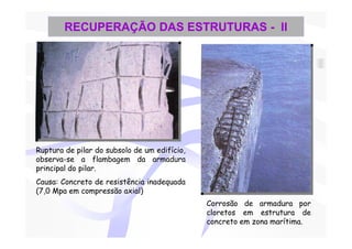 RECUPERAÇÃO DAS ESTRUTURAS - II




Ruptura de pilar do subsolo de um edifício,
observa-se a flambagem da armadura
principal do pilar.
Causa: Concreto de resistência inadequada
(7,0 Mpa em compressão axial)
                                              Corrosão de armadura por
                                              cloretos em estrutura de
                                              concreto em zona marítima.
 