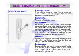 RECUPERAÇÃO DAS ESTRUTURAS - LVII
                       Usos mais comuns
Escarificação Manual   Preparação de pequenas superfícies e locais de
                       difícil acesso para os equipamentos maiores.
                       Apicoamento das superfícies.
                       Equipamento
                       Ponteiro, talhadeira e marreta
                       Procedimento
                       Escarificar de fora para dentro, evitando golpes
                       que possam lascar as arestas e contornos da região
                       em tratamento. Retirar todo o material solto, mal
                       compactado e segregado até atingir concreto são,
                       obtendo superfície rugosa e coesa, propiciando
                       boas condições de aderência. Deve-se prever
                       cimbramento adequado, quando necessário.
                       Vantagens
                       Pouco ruído e ausência de poeira excessiva, além de
                       não exigir instalações específicas de água ou
                       energia e mão-de-obra especializada
                       Desvantagens
                       Baixa produção, uso restrito. Após a escarificação
                       é necessário efetuar limpeza com ar comprimido
                       para remoção do pó. Requer cuidados para não
                       comprometer a estrutura
 