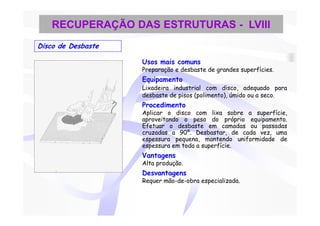 RECUPERAÇÃO DAS ESTRUTURAS - LVIII
Disco de Desbaste

                    Usos mais comuns
                    Preparação e desbaste de grandes superfícies.
                    Equipamento
                    Lixadeira industrial com disco, adequado para
                    desbaste de pisos (polimento), úmido ou a seco.
                    Procedimento
                    Aplicar o disco com lixa sobre a superfície,
                    aproveitando o peso do próprio equipamento.
                    Efetuar o desbaste em camadas ou passadas
                    cruzadas a 90º. Desbastar, de cada vez, uma
                    espessura pequena, mantendo uniformidade de
                    espessura em toda a superfície.
                    Vantagens
                    Alta produção.
                    Desvantagens
                    Requer mão-de-obra especializada.
 
