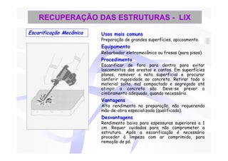 RECUPERAÇÃO DAS ESTRUTURAS - LIX
Escarificação Mecânica   Usos mais comuns
                         Preparação de grandes superfícies, apicoamento.
                         Equipamento
                         Rebarbador eletromecânico ou fresas (para pisos).
                         Procedimento
                         Escarificar de fora para dentro para evitar
                         lascamentos das arestas e cantos. Em superfícies
                         planas, remover a nata superficial e procurar
                         conferir rugosidade ao concreto. Retirar todo o
                         material solto, mal compactado e segregado até
                         atingir o concreto são. Deve-se prever o
                         cimbramento adequado, quando necessário.
                         Vantagens
                         Alto rendimento na preparação, não requerendo
                         mão-de-obra especializada (qualificada).
                         Desvantagens
                         Rendimento baixo para espessuras superiores a 1
                         cm. Requer cuidados para não comprometer a
                         estrutura. Após a escarificação é necessário
                         proceder à limpeza com ar comprimido, para
                         remoção do pó.
 