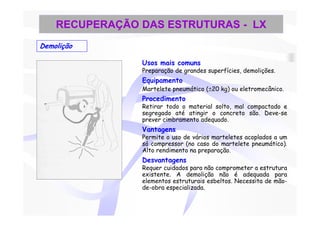 RECUPERAÇÃO DAS ESTRUTURAS - LX
Demolição

                Usos mais comuns
                Preparação de grandes superfícies, demolições.
                Equipamento
                Martelete pneumático (±20 kg) ou eletromecânico.
                Procedimento
                Retirar todo o material solto, mal compactado e
                segregado até atingir o concreto são. Deve-se
                prever cimbramento adequado.
                Vantagens
                Permite o uso de vários marteletes acoplados a um
                só compressor (no caso do martelete pneumático).
                Alto rendimento na preparação.
                Desvantagens
                Requer cuidados para não comprometer a estrutura
                existente. A demolição não é adequada para
                elementos estruturais esbeltos. Necessita de mão-
                de-obra especializada.
 