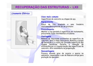 RECUPERAÇÃO DAS ESTRUTURAS - LXII
Lixamento Elétrico
                     Usos mais comuns
                     Superfícies de concreto ou chapas de aço.
                     Equipamento
                     Disco de lixa acoplado a uma                lixadeira
                     eletromecânica provida de um protetor.
                     Procedimento
                     Manter a lixa paralela à superfície em tratamento,
                     procurando fazer movimentos circulares.
                     Vantagens
                     Remove as impurezas existentes na superfície do
                     concreto, abre e limpa seus poros. Remove a carepa
                     de laminação e a crosta de corrosão superficial das
                     chapas metálicas. Permite a remoção de
                     eflorescências e a regularização das superfícies de
                     concreto. Alto rendimento na preparação.
                     Desvantagens
                     Provoca elevado grau de sujeira e poeira no
                     ambiente, requerendo o uso de máscara antipó para
                     proteção do operador.
 