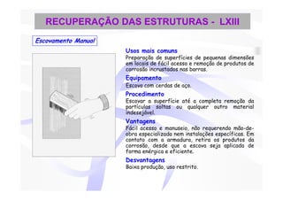 RECUPERAÇÃO DAS ESTRUTURAS - LXIII
Escovamento Manual
                     Usos mais comuns
                     Preparação de superfícies de pequenas dimensões
                     em locais de fácil acesso e remoção de produtos de
                     corrosão incrustados nas barras.
                     Equipamento
                     Escova com cerdas de aço.
                     Procedimento
                     Escovar a superfície até a completa remoção da
                     partículas soltas ou qualquer outro material
                     indesejável.
                     Vantagens
                     Fácil acesso e manuseio, não requerendo mão-de-
                     obra especializada nem instalações específicas. Em
                     contato com a armadura, retira os produtos da
                     corrosão, desde que a escova seja aplicada de
                     forma enérgica e eficiente.
                     Desvantagens
                     Baixa produção, uso restrito.
 