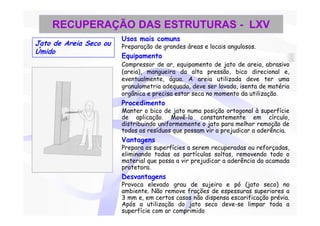 RECUPERAÇÃO DAS ESTRUTURAS - LXV
                        Usos mais comuns
Jato de Areia Seco ou   Preparação de grandes áreas e locais angulosos.
Úmido
                        Equipamento
                        Compressor de ar, equipamento de jato de areia, abrasivo
                        (areia), mangueira da alta pressão, bico direcional e,
                        eventualmente, água. A areia utilizada deve ter uma
                        granulometria adequada, deve ser lavada, isenta de matéria
                        orgânica e precisa estar seca no momento da utilização.
                        Procedimento
                        Manter o bico de jato numa posição ortogonal à superfície
                        de aplicação. Movê-lo constantemente em círculo,
                        distribuindo uniformemente o jato para melhor remoção de
                        todos os resíduos que possam vir a prejudicar a aderência.
                        Vantagens
                        Prepara as superfícies a serem recuperadas ou reforçadas,
                        eliminando todas as partículas soltas, removendo todo o
                        material que possa a vir prejudicar a aderência da acamada
                        protetora.
                        Desvantagens
                        Provoca elevado grau de sujeira e pó (jato seco) no
                        ambiente. Não remove frações de espessuras superiores a
                        3 mm e, em certos casos não dispensa escarificação prévia.
                        Após a utilização do jato seco deve-se limpar toda a
                        superfície com ar comprimido
 