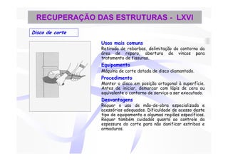 RECUPERAÇÃO DAS ESTRUTURAS - LXVI
Disco de corte

                 Usos mais comuns
                 Retirada de rebarbas, delimitação do contorno da
                 área de reparo, abertura de vincos para
                 tratamento de fissuras.
                 Equipamento
                 Máquina de corte dotada de disco diamantado.
                 Procedimento
                 Manter o disco em posição ortogonal à superfície.
                 Antes de iniciar, demarcar com lápis de cera ou
                 equivalente o contorno de serviço a ser executado.
                 Desvantagens
                 Requer o uso de mão-de-obra especializada e
                 acessórios adequados. Dificuldade de acesso deste
                 tipo de equipamento a algumas regiões específicas.
                 Requer também cuidados quanto ao controle da
                 espessura do corte para não danificar estribos e
                 armaduras.
 