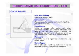 RECUPERAÇÃO DAS ESTRUTURAS - LXXI
Jato de Água Fria

                    Usos mais comuns
                    Limpeza de grandes áreas.
                    Equipamento
                    Mangueira de alta pressão, equipamento tipo lava-a-
                    jato e bico direcional.
                    Procedimento
                    Iniciar a limpeza pelas partes mais altas,
                    procurando manter uma pressão adequada para
                    remoção de partículas soltas. Executar, de
                    preferência, movimentos circulares com o bico de
                    jato para facilitar a limpeza de toda a superfície.
                    Vantagens
                    Possibilita limpar a superfície, umedecendo-a ao
                    mesmo tempo.
                    Desvantagens
                    Não é adequado quando os materiais de reparo
                    requerem substrato seco para boa aderência.
 