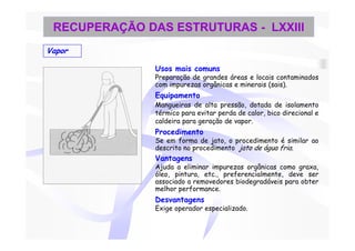 RECUPERAÇÃO DAS ESTRUTURAS - LXXIII
Vapor

               Usos mais comuns
               Preparação de grandes áreas e locais contaminados
               com impurezas orgânicas e minerais (sais).
               Equipamento
               Mangueiras de alta pressão, dotada de isolamento
               térmico para evitar perda de calor, bico direcional e
               caldeira para geração de vapor.
               Procedimento
               Se em forma de jato, o procedimento é similar ao
               descrito no procedimento jato de água fria.
               Vantagens
               Ajuda a eliminar impurezas orgânicas como graxa,
               óleo, pintura, etc., preferencialmente, deve ser
               associado a removedores biodegradáveis para obter
               melhor performance.
               Desvantagens
               Exige operador especializado.
 