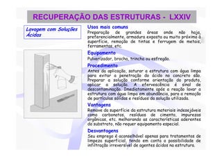 RECUPERAÇÃO DAS ESTRUTURAS - LXXIV
Lavagem com Soluções   Usos mais comuns
                       Preparação de grandes áreas onde não haja,
Ácidas                 preferencialmente, armadura exposta ou muito próxima à
                       superfície, remoção de tintas e ferrugem de metais,
                       ferramentas, etc.
                       Equipamento
                       Pulverizador, brocha, trincha ou esfregão.
                       Procedimento
                       Antes da aplicação, saturar a estrutura com água limpa
                       para evitar a penetração do ácido no concreto são.
                       Preparar a solução conforme orientação do produto,
                       aplicar a solução. A efervescência é sinal de
                       descontaminação. Imediatamente após a reação lavar a
                       estrutura com água limpa em abundância, para a remoção
                       de partículas sólidas e resíduos da solução utilizada.
                       Vantagens
                       Remove da superfície da estrutura materiais indesejáveis
                       como carbonatos, resíduos de cimento, impurezas
                       orgânicas, etc. melhorando as características aderentes
                       do substrato, não requer equipamento especial.
                       Desvantagens
                       Seu emprego é aconselhável apenas para tratamentos de
                       limpeza superficial, tendo em conta a possibilidade de
                       infiltração irreversível de agentes ácidos na estrutura.
 