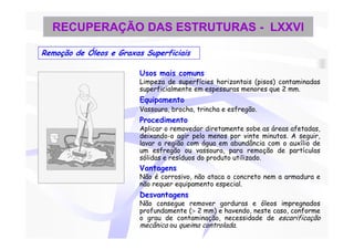 RECUPERAÇÃO DAS ESTRUTURAS - LXXVI

Remoção de Óleos e Graxas Superficiais

                         Usos mais comuns
                         Limpeza de superfícies horizontais (pisos) contaminadas
                         superficialmente em espessuras menores que 2 mm.
                         Equipamento
                         Vassoura, brocha, trincha e esfregão.
                         Procedimento
                         Aplicar o removedor diretamente sobe as áreas afetadas,
                         deixando-o agir pelo menos por vinte minutos. A seguir,
                         lavar a região com água em abundância com o auxílio de
                         um esfregão ou vassoura, para remoção de partículas
                         sólidas e resíduos do produto utilizado.
                         Vantagens
                         Não é corrosivo, não ataca o concreto nem a armadura e
                         não requer equipamento especial.
                         Desvantagens
                         Não consegue remover gorduras e óleos impregnados
                         profundamente (> 2 mm) e havendo, neste caso, conforme
                         o grau de contaminação, necessidade de escarificação
                         mecânica ou queima controlada.
 