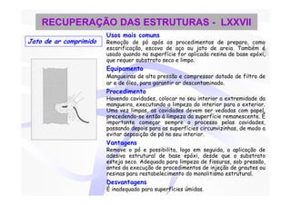 RECUPERAÇÃO DAS ESTRUTURAS - LXXVII
                        Usos mais comuns
Jato de ar comprimido   Remoção de pó após os procedimentos de preparo, como
                        escarificação, escova de aço ou jato de areia. Também é
                        usado quando na superfície for aplicada resina de base epóxi,
                        que requer substrato seco e limpo.
                        Equipamento
                        Mangueiras de alta pressão e compressor dotado de filtro de
                        ar e de óleo, para garantir ar descontaminado.
                        Procedimento
                        Havendo cavidades, colocar no seu interior a extremidade da
                        mangueira, executando a limpeza do interior para o exterior.
                        Uma vez limpas, as cavidades devem ser vedadas com papel,
                        precedendo-se então à limpeza da superfície remanescente. È
                        importante começar sempre o processo pelas cavidades,
                        passando depois para as superfícies circunvizinhas, de modo a
                        evitar deposição de pó no seu interior.
                        Vantagens
                        Remove o pó e possibilita, logo em seguida, a aplicação de
                        adesivo estrutural de base epóxi, desde que o substrato
                        esteja seco. Adequado para limpeza de fissuras, sob pressão,
                        antes da execução de procedimentos de injeção de grautes ou
                        resinas para restabelecimento do monolitismo estrutural.
                        Desvantagens
                        É inadequado para superfícies úmidas.
 