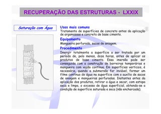 RECUPERAÇÃO DAS ESTRUTURAS - LXXIX

Saturação com Água   Usos mais comuns
                     Tratamento de superfícies de concreto antes da aplicação
                     de argamassas e concreto de base cimento.
                     Equipamento
                     Mangueira perfurada, sacos de aniagem.
                     Procedimento
                     Imergir totalmente a superfície a ser tratada por um
                     período de, pelo menos, doze horas, antes de aplicar os
                     produtos de base cimento. Essa imersão pode ser
                     conseguida com a construção de barreiras temporárias e
                     mangueira com vazão contínua. Em superfícies verticais, é
                     necessário, quando a submersão for inviável, formar um
                     filme contínuo de água na superfície com o auxílio de sacos
                     de aniagem e mangueiras perfuradas. Instantes antes da
                     aplicação dos produtos, retirar a água e secar, com estopa
                     seca e limpa, o excesso de água superficial, obtendo-se a
                     condição de superfície saturada e seca (não encharcada).
 