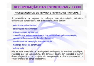 RECUPERAÇÃO DAS ESTRUTURAS - LXXXI
   PROCEDIMENTOS DE REPARO E REFORÇO ESTRUTURAL

A necessidade de reparar ou reforçar uma determinada estrutura
(segurança e durabilidade) tem sido cada vez mais comum:

- estruturas mais esbeltas;
- solicitações mais intensas;
- ambientes mais agressivos;
- consciência e maior conhecimento dos responsáveis pela manutenção,
  recuperação ou aumento do valor do imóvel;
- inviabilidade de demolição e reconstrução;
- mudança de uso da construção
- outros mais
Não se pode prescindir de um diagnóstico adequado do problema patológico,
realizado por um especialista. Os serviços devem ser iniciados a partir
desse diagnóstico, do projeto de recuperação e dos escoramentos e
transferências de carga necessários.
 