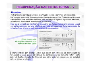 RECUPERAÇÃO DAS ESTRUTURAS - V
Mecanismo
Todo problema patológico (vício de construção) ocorre a partir de um mecanismo.
Por exemplo a corrosão de armaduras no concreto armado é um fenômeno de natureza
eletroquímica, que pode ser acelerado pela presença de agentes agressivos externos,
do ambiente ou internos, incorporados ao concreto.
Para que a corrosão se manifeste é necessário que haja oxigênio (ar), umidade (água)
e o estabelecimento de uma célula de corrosão eletroquímica (heterogeneidade da
estrutura) que só ocorre após a despassivação da armadura.




              Célula de corrosão
      eletroquímica em concreto
          armado (Helene, 1986)




É imprescindível, por exemplo saber que devem ser limitadas as sobrecargas ou
reforçadas as vigas quando as fissuras são conseqüências de momento fletor, Neste
caso, não basta a injeção das fissuras, pois estas poderiam reaparecer em posições
muito próximas às iniciais.
 