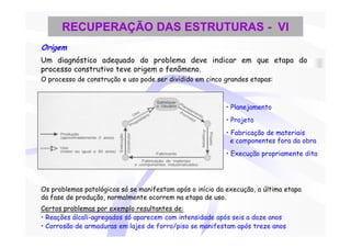 RECUPERAÇÃO DAS ESTRUTURAS - VI
Origem
Um diagnóstico adequado do problema deve indicar em que etapa do
processo construtivo teve origem o fenômeno.
O processo de construção e uso pode ser dividido em cinco grandes etapas:



                                                           • Planejamento
                                                           • Projeto
                                                           • Fabricação de materiais
                                                             e componentes fora da obra
                                                           • Execução propriamente dita




Os problemas patológicos só se manifestam após o início da execução, a última etapa
da fase de produção, normalmente ocorrem na etapa de uso.
Certos problemas por exemplo resultantes de:
• Reações álcali-agregados só aparecem com intensidade após seis a doze anos
• Corrosão de armaduras em lajes de forro/piso se manifestam após treze anos
 
