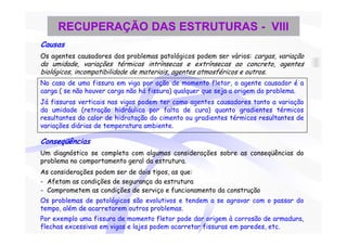RECUPERAÇÃO DAS ESTRUTURAS - VIII
Causas
Os agentes causadores dos problemas patológicos podem ser vários: cargas, variação
da umidade, variações térmicas intrínsecas e extrínsecas ao concreto, agentes
biológicos, incompatibilidade de materiais, agentes atmosféricos e outros.
No caso de uma fissura em viga por ação de momento fletor, o agente causador é a
carga ( se não houver carga não há fissura) qualquer que seja a origem do problema.
Já fissuras verticais nas vigas podem ter como agentes causadores tanto a variação
da umidade (retração hidráulica por falta de cura) quanto gradientes térmicos
resultantes do calor de hidratação do cimento ou gradientes térmicos resultantes de
variações diárias de temperatura ambiente.

Conseqüências
Um diagnóstico se completa com algumas considerações sobre as conseqüências do
problema no comportamento geral da estrutura.
As considerações podem ser de dois tipos, as que:
- Afetam as condições de segurança da estrutura
- Comprometem as condições de serviço e funcionamento da construção
Os problemas de patológicos são evolutivos e tendem a se agravar com o passar do
tempo, além de acarretarem outros problemas.
Por exemplo uma fissura de momento fletor pode dar origem à corrosão de armadura,
flechas excessivas em vigas e lajes podem acarretar fissuras em paredes, etc.
 