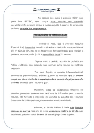 ADVOGADO XXXXXXX
Advocacia Digital
__________________________________________________
Na espécie dos autos o presente RESP não
pode ficar RETIDO, quer porque pode esvaziar seu conteúdo
completamente e mesmo porque a matéria arguida é passível de ser decidia
de forma que põe fim ao processo.
PRESSUPOSTOS DE ADMISSIBILIDADE
Verifica-se, mais, que o presente Recurso
Especial é (a) tempestivo, quando o foi ajuizado dentro do prazo previsto na
Lei nº. 8038/90 (art. 26), (b) os Recorrentes tem legitimidade para interpor o
presente recurso e, mais, (c) há a regularidade formal do mesmo.
Diga-se, mais, a decisão recorrida foi proferida em
“última instância”, não cabendo mais nenhum outro recurso na instância
originária.
Por outro ângulo, a questão infraconstitucional
encontra-se prequestionada, máxime quando se constata que a mesma
surgiu em decorrência da interpretação dada quando do julgamento do
acórdão emanado pelo Tribunal "a quo".
Outrossim, todos os fundamentos lançados no
acórdão guerreado encontram-se devidamente infirmados pelo presente
recurso, não havendo a incidência de Súmulas ou julgados dos Tribunais
Superiores da União que impeçam seu conhecimento e admissão.
Ademais, o debate trazido à baila não importa
reexame de provas, mas sim, ao revés, unicamente matéria de direito, não
incorrendo, portanto, com a Súmula 07 desta Egrégia Corte Superior.
 