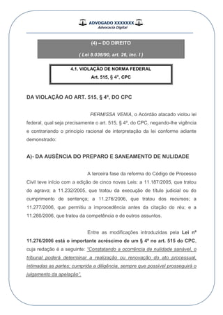 ADVOGADO XXXXXXX
Advocacia Digital
__________________________________________________
(4) – DO DIREITO
( Lei 8.038/90, art. 26, inc. I )
4.1. VIOLAÇÃO DE NORMA FEDERAL
Art. 515, § 4º, CPC
DA VIOLAÇÃO AO ART. 515, § 4º, DO CPC
PERMISSA VENIA, o Acórdão atacado violou lei
federal, qual seja precisamente o art. 515, § 4º, do CPC, negando-lhe vigência
e contrariando o princípio racional de interpretação da lei conforme adiante
demonstrado:
A)- DA AUSÊNCIA DO PREPARO E SANEAMENTO DE NULIDADE
A terceira fase da reforma do Código de Processo
Civil teve início com a edição de cinco novas Leis: a 11.187/2005, que tratou
do agravo; a 11.232/2005, que tratou da execução de título judicial ou do
cumprimento de sentença; a 11.276/2006, que tratou dos recursos; a
11.277/2006, que permitiu a improcedência antes da citação do réu; e a
11.280/2006, que tratou da competência e de outros assuntos.
Entre as modificações introduzidas pela Lei nº
11.276/2006 está o importante acréscimo de um § 4º no art. 515 do CPC,
cuja redação é a seguinte: “Constatando a ocorrência de nulidade sanável, o
tribunal poderá determinar a realização ou renovação do ato processual,
intimadas as partes; cumprida a diligência, sempre que possível prosseguirá o
julgamento da apelação”.
 