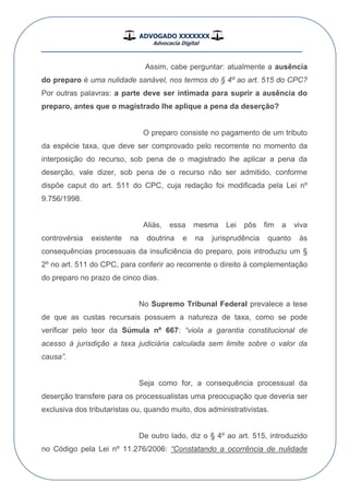 ADVOGADO XXXXXXX
Advocacia Digital
__________________________________________________
Assim, cabe perguntar: atualmente a ausência
do preparo é uma nulidade sanável, nos termos do § 4º ao art. 515 do CPC?
Por outras palavras: a parte deve ser intimada para suprir a ausência do
preparo, antes que o magistrado lhe aplique a pena da deserção?
O preparo consiste no pagamento de um tributo
da espécie taxa, que deve ser comprovado pelo recorrente no momento da
interposição do recurso, sob pena de o magistrado lhe aplicar a pena da
deserção, vale dizer, sob pena de o recurso não ser admitido, conforme
dispõe caput do art. 511 do CPC, cuja redação foi modificada pela Lei nº
9.756/1998.
Aliás, essa mesma Lei pôs fim a viva
controvérsia existente na doutrina e na jurisprudência quanto às
consequências processuais da insuficiência do preparo, pois introduziu um §
2º no art. 511 do CPC, para conferir ao recorrente o direito à complementação
do preparo no prazo de cinco dias.
No Supremo Tribunal Federal prevalece a tese
de que as custas recursais possuem a natureza de taxa, como se pode
verificar pelo teor da Súmula nº 667: “viola a garantia constitucional de
acesso à jurisdição a taxa judiciária calculada sem limite sobre o valor da
causa”.
Seja como for, a consequência processual da
deserção transfere para os processualistas uma preocupação que deveria ser
exclusiva dos tributaristas ou, quando muito, dos administrativistas.
De outro lado, diz o § 4º ao art. 515, introduzido
no Código pela Lei nº 11.276/2006: “Constatando a ocorrência de nulidade
 