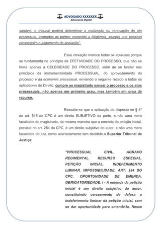 ADVOGADO XXXXXXX
Advocacia Digital
__________________________________________________
sanável, o tribunal poderá determinar a realização ou renovação do ato
processual, intimadas as partes; cumprida a diligência, sempre que possível
prosseguirá o julgamento da apelação”.
Essa inovação merece todos os aplausos porque
se fundamenta no princípio da EFETIVIDADE DO PROCESSO, que não se
limita apenas à CELERIDADE DO PROCESSO, além de se fundar nos
princípios da instrumentalidade PROCESSUAL, do aproveitamento do
processo e da economia processual, enviando o seguinte recado a todos os
aplicadores do Direito: cumpre ao magistrado sanear o processo e os atos
processuais, não apenas em primeiro grau, mas também em grau de
recurso.
Ressalte-se que a aplicação do disposto no § 4º
do art. 515 do CPC é um direito SUBJETIVO da parte, e não uma mera
faculdade do magistrado, da mesma maneira que a emenda da petição inicial,
prevista no art. 284 do CPC, é um direito subjetivo do autor, e não uma mera
faculdade do juiz, como acertadamente tem decidido o Superior Tribunal de
Justiça:
“PROCESSUAL CIVIL. AGRAVO
REGIMENTAL. RECURSO ESPECIAL.
PETIÇÃO INICIAL. INDEFERIMENTO
LIMINAR. IMPOSSIBILIDADE. ART. 284 DO
CPC. OPORTUNIDADE DE EMENDA.
OBRIGATORIEDADE. I - A emenda da petição
inicial é um direito subjetivo do autor,
constituindo cerceamento de defesa o
indeferimento liminar da petição inicial, sem
se dar oportunidade para emendá-la. Nesse
 