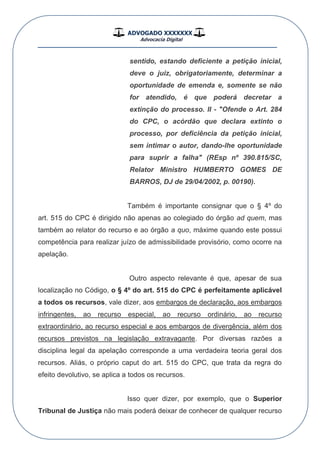 ADVOGADO XXXXXXX
Advocacia Digital
__________________________________________________
sentido, estando deficiente a petição inicial,
deve o juiz, obrigatoriamente, determinar a
oportunidade de emenda e, somente se não
for atendido, é que poderá decretar a
extinção do processo. II - "Ofende o Art. 284
do CPC, o acórdão que declara extinto o
processo, por deficiência da petição inicial,
sem intimar o autor, dando-lhe oportunidade
para suprir a falha" (REsp nº 390.815/SC,
Relator Ministro HUMBERTO GOMES DE
BARROS, DJ de 29/04/2002, p. 00190).
Também é importante consignar que o § 4º do
art. 515 do CPC é dirigido não apenas ao colegiado do órgão ad quem, mas
também ao relator do recurso e ao órgão a quo, máxime quando este possui
competência para realizar juízo de admissibilidade provisório, como ocorre na
apelação.
Outro aspecto relevante é que, apesar de sua
localização no Código, o § 4º do art. 515 do CPC é perfeitamente aplicável
a todos os recursos, vale dizer, aos embargos de declaração, aos embargos
infringentes, ao recurso especial, ao recurso ordinário, ao recurso
extraordinário, ao recurso especial e aos embargos de divergência, além dos
recursos previstos na legislação extravagante. Por diversas razões a
disciplina legal da apelação corresponde a uma verdadeira teoria geral dos
recursos. Aliás, o próprio caput do art. 515 do CPC, que trata da regra do
efeito devolutivo, se aplica a todos os recursos.
Isso quer dizer, por exemplo, que o Superior
Tribunal de Justiça não mais poderá deixar de conhecer de qualquer recurso
 