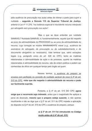 ADVOGADO XXXXXXX
Advocacia Digital
__________________________________________________
pela ausência de procuração nos autos antes de intimar a parte para suprir a
nulidade – segundo a Súmula 115 do Superior Tribunal de Justiça,
anterior à Lei nº 11.276, “na instância especial é inexistente recurso interposto
por advogado sem procuração nos autos”.
Mas o que se deve entender por nulidade
SANÁVEL? Nulidade SANÁVEL é, fundamentalmente, aquela que diz respeito
ao juízo de admissibilidade do PROCESSO ou ao juízo de admissibilidade do
recurso, cuja correção se mostre MINIMAMENTE viável (v.g., ausência de
assinatura do advogado, de procuração ou de substabelecimento e de
documento obrigatório ou necessário). Vale lembrar que, salvo exceções
legais (v.g, parágrafo único do art. 526 do CPC), tanto as matérias
relacionadas à admissibilidade da ação e do processo, quanto às matérias
relacionadas à admissibilidade do recurso, são de ordem pública e podem ser
conhecidas de ofício em qualquer tempo pelo órgão ad quem.
Nesses termos, a ausência do preparo se
encaixa com perfeição no conceito de nulidade sanável do novo § 4º do art.
515 do CPC, visto que diz respeito à admissibilidade do recurso e pode
ser facilmente suprida.
Portanto, o § 4º do art. 515 DO CPC agora
exige que o recorrente seja intimado, antes que o magistrado lhe aplique a
pena da deserção, mesmo que o preparo esteja ausente, e não apenas
insuficiente e não se diga que o § 2º do art. 511 do CPC impede a aplicação
do disposto no § 4º do art. 515 do CPC a ausência do preparo, porque:
a) § 2º do art. 511 foi introduzido no Código
muito antes do § 4º do art. 515;
 