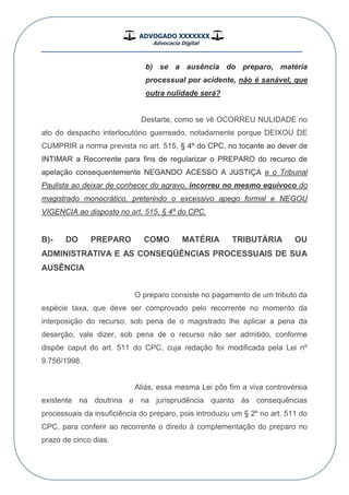 ADVOGADO XXXXXXX
Advocacia Digital
__________________________________________________
b) se a ausência do preparo, matéria
processual por acidente, não é sanável, que
outra nulidade será?
Destarte, como se vê OCORREU NULIDADE no
ato do despacho interlocutório guerreado, notadamente porque DEIXOU DE
CUMPRIR a norma prevista no art. 515, § 4º do CPC, no tocante ao dever de
INTIMAR a Recorrente para fins de regularizar o PREPARO do recurso de
apelação consequentemente NEGANDO ACESSO A JUSTIÇA e o Tribunal
Paulista ao deixar de conhecer do agravo, incorreu no mesmo equívoco do
magistrado monocrático, preterindo o excessivo apego formal e NEGOU
VIGENCIA ao disposto no art. 515, § 4º do CPC.
B)- DO PREPARO COMO MATÉRIA TRIBUTÁRIA OU
ADMINISTRATIVA E AS CONSEQÜÊNCIAS PROCESSUAIS DE SUA
AUSÊNCIA
O preparo consiste no pagamento de um tributo da
espécie taxa, que deve ser comprovado pelo recorrente no momento da
interposição do recurso, sob pena de o magistrado lhe aplicar a pena da
deserção, vale dizer, sob pena de o recurso não ser admitido, conforme
dispõe caput do art. 511 do CPC, cuja redação foi modificada pela Lei nº
9.756/1998.
Aliás, essa mesma Lei pôs fim a viva controvérsia
existente na doutrina e na jurisprudência quanto às consequências
processuais da insuficiência do preparo, pois introduziu um § 2º no art. 511 do
CPC, para conferir ao recorrente o direito à complementação do preparo no
prazo de cinco dias.
 
