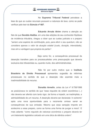 ADVOGADO XXXXXXX
Advocacia Digital
__________________________________________________
No Supremo Tribunal Federal prevalece a
tese de que as custas recursais possuem a natureza de taxa, como se pode
verificar pelo teor da Súmula nº 667.
Eduardo Arruda Alvim chama a atenção ao
fato de que Geraldo Ataliba, em uma das edições de seu conhecido Hipótese
de incidência tributária, chegou a dizer que as custas judiciais e o preparo
“seriam uma espécie de contribuição, pois, para aferir o seu quantum, não se
considera apenas o valor da atuação estatal (custo, duração, intensidade),
mas sim a vantagem que propicia às partes”.
Seja como for, a consequência processual da
deserção transfere para os processualistas uma preocupação que deveria
exclusiva dos tributaristas ou, quando muito, dos administrativistas.
Não foi por outro motivo que o Instituto
Brasileiro de Direito Processual apresentou sugestão às reformas
processuais no sentido de que a deserção não acarrete mais a
inadmissibilidade do recurso.
Donaldo Armelin, antes da Lei nº 9.756/1998
se posicionava no sentido de que “esse requisito de ordem econômica (...)
não deveria ser aferido com tanto rigor, de forma a impedir, se inadimplida, a
admissibilidade de um recurso. A deserção deveria ser declarada „in extremis‟
após uma nova oportunidade para o recorrente omisso sanar as
consequências de sua omissão. Mesmo que essa sanação importe em
acréscimo a esse preparo, como se forma uma forma de purgar a mora”. E
mais adiante: “como requisito de natureza econômica o preparo deveria ter
um tratamento legislativo calcado em uma ótica de idêntica ordem”.
 