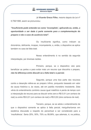 ADVOGADO XXXXXXX
Advocacia Digital
__________________________________________________
Já Vicente Greco Filho, mesmo depois da Lei nº
9.756/1998, assim se pronunciou:
“Insuficiente pode entender-se como „incompleto‟, aplicando-se, então, a
oportunidade a ser dada à parte somente para a complementação do
preparo e não o caso de ausência total”.
Ou insuficiente significa, como indicam os
dicionários, deficiente, incapaz, incompetente, e, então, o dispositivo se aplica
também no caso de falta total.
Nosso entendimento é no sentido da segunda
interpretação, por diversas razões.
Primeiro, porque, se o dispositivo veio para
beneficiar as partes e para evitar mais um recurso que discutiria o preparo,
não há diferença entre discutir-se a falta total e a parcial.
Segundo, porque uma boa parte dos recursos
contra a deserção refere-se ao preparo ínfimo, porquanto baseado em valor
da causa histórico e, às vezes, até em padrão monetário inexistente. Data
vênia do entendimento contrário causa igual malefício à perda de tempo com
a interposição de recurso para se discutir entre zero e R$ 0,01 (um centavo de
real) ou entre R$ 0,01 (um centavo de real) e R$ 0,02 (dois centavos de real).
Terceiro, porque, se se adota o entendimento de
que o dispositivo somente se aplica à falta parcial, mergulharíamos em
esotérica discussão a respeito do percentual a ser considerado para a
„insuficiência‟. Seria 25%, 50%, 75% ou 99,99%, que ademais, é, na prática,
 