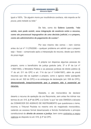 ADVOGADO XXXXXXX
Advocacia Digital
__________________________________________________
igual a 100%. “Se alguém morre por insuficiência cardíaca, não importa se foi
pouca, pela metade ou total.”
De fato, como diz Galeno Lacerda, “não
existe, nem pode existir, essa integração de essência entre o recurso,
como ato processual impugnativo de uma decisão judicial, e o preparo,
como ato administrativo de pagamento de custas”.
Por isso mesmo não vemos – nem víamos
antes da Lei nº 11.276/2006 – qualquer problema em admitir que o preparo
seja – fosse – comprovado após a interposição do recurso, desde que dentro
do prazo legal.
A própria Lei dispensa algumas pessoas do
preparo, como o beneficiário de justiça gratuita (arts. 3º e 9º da Lei nº
1.060/1950), o Ministério Público e as pessoas jurídicas de direito público (§
1º do art. 511 do CPC e art. 1º-A da Lei nº 9.494/1997), além de prevê
recursos que não se sujeitam a preparo, como o agravo retido (parágrafo
único do art. 522 do CPC) e os embargos de declaração (art. 536 do CPC),
demonstrando inequivocamente que o preparo não é essencial ao
recurso.
Destarte, o ato monocrático de declarar
deserto o recurso de apelação da ora Recorrente, sem antes lhe intimar nos
termos do art. 515, § 4º do CPC, e a Corte “a quo” ter sido OMISSA e deixado
de CONHECER DO AGRAVO DE INSTRUMENTO que questionava o tema,
incorreu o Tribunal Paulista no mesmo erro do magistrado monocrático,
cedendo ao excesso formal desarrazoado e ferindo frontalmente o principio
constitucional do direito de acesso a justiça, bem como contrariou e negou
vigência ao disposto no art. 515, § 4º do CPC.
 