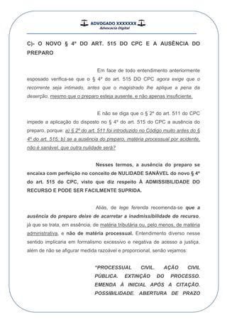 ADVOGADO XXXXXXX
Advocacia Digital
__________________________________________________
C)- O NOVO § 4º DO ART. 515 DO CPC E A AUSÊNCIA DO
PREPARO
Em face de todo entendimento anteriormente
esposado verifica-se que o § 4º do art. 515 DO CPC agora exige que o
recorrente seja intimado, antes que o magistrado lhe aplique a pena da
deserção, mesmo que o preparo esteja ausente, e não apenas insuficiente.
E não se diga que o § 2º do art. 511 do CPC
impede a aplicação do disposto no § 4º do art. 515 do CPC a ausência do
preparo, porque: a) § 2º do art. 511 foi introduzido no Código muito antes do §
4º do art. 515; b) se a ausência do preparo, matéria processual por acidente,
não é sanável, que outra nulidade será?
Nesses termos, a ausência do preparo se
encaixa com perfeição no conceito de NULIDADE SANÁVEL do novo § 4º
do art. 515 do CPC, visto que diz respeito À ADMISSIBILIDADE DO
RECURSO E PODE SER FACILMENTE SUPRIDA.
Aliás, de lege ferenda recomenda-se que a
ausência do preparo deixe de acarretar a inadmissibilidade do recurso,
já que se trata, em essência, de matéria tributária ou, pelo menos, de matéria
administrativa, e não de matéria processual. Entendimento diverso nesse
sentido implicaria em formalismo excessivo e negativa de acesso a justiça,
além de não se afigurar medida razoável e proporcional, senão vejamos:
“PROCESSUAL CIVIL. AÇÃO CIVIL
PÚBLICA. EXTINÇÃO DO PROCESSO.
EMENDA À INICIAL APÓS A CITAÇÃO.
POSSIBILIDADE. ABERTURA DE PRAZO
 