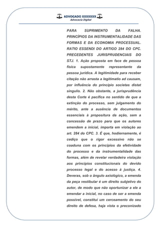 ADVOGADO XXXXXXX
Advocacia Digital
__________________________________________________
PARA SUPRIMENTO DA FALHA.
PRINCÍPIOS DA INSTRUMENTALIDADE DAS
FORMAS E DA ECONOMIA PROCESSUAL.
RATIO ESSENDI DO ARTIGO 284 DO CPC.
PRECEDENTES JURISPRUDENCIAIS DO
STJ. 1. Ação proposta em face de pessoa
física supostamente representante da
pessoa jurídica. A legitimidade para receber
citação não arrasta a legitimatio ad causam,
por influência do princípio societas distat
singulis. 2. Não obstante, a jurisprudência
desta Corte é pacífica no sentido de que a
extinção do processo, sem julgamento do
mérito, ante a ausência de documentos
essenciais à propositura da ação, sem a
concessão de prazo para que os autores
emendem a inicial, importa em violação ao
art. 284 do CPC. 3. É que, hodiernamente, é
cediço que o rigor excessivo não se
coaduna com os princípios da efetividade
do processo e da instrumentalidade das
formas, além de revelar verdadeira violação
aos princípios constitucionais do devido
processo legal e do acesso à justiça. 4.
Deveras, sob o ângulo axiológico, a emenda
da peça vestibular é um direito subjetivo do
autor, de modo que não oportunizar a ele a
emendar a inicial, no caso de ser a emenda
possível, constitui um cerceamento do seu
direito de defesa, haja vista o preconizado
 