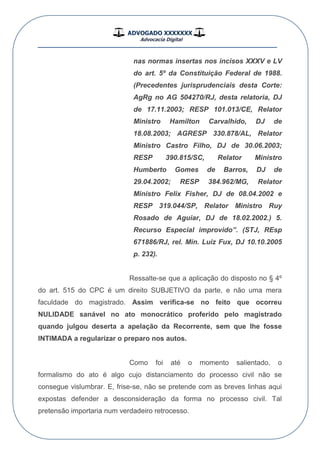 ADVOGADO XXXXXXX
Advocacia Digital
__________________________________________________
nas normas insertas nos incisos XXXV e LV
do art. 5º da Constituição Federal de 1988.
(Precedentes jurisprudenciais desta Corte:
AgRg no AG 504270/RJ, desta relatoria, DJ
de 17.11.2003; RESP 101.013/CE, Relator
Ministro Hamilton Carvalhido, DJ de
18.08.2003; AGRESP 330.878/AL, Relator
Ministro Castro Filho, DJ de 30.06.2003;
RESP 390.815/SC, Relator Ministro
Humberto Gomes de Barros, DJ de
29.04.2002; RESP 384.962/MG, Relator
Ministro Felix Fisher, DJ de 08.04.2002 e
RESP 319.044/SP, Relator Ministro Ruy
Rosado de Aguiar, DJ de 18.02.2002.) 5.
Recurso Especial improvido”. (STJ, REsp
671886/RJ, rel. Min. Luiz Fux, DJ 10.10.2005
p. 232).
Ressalte-se que a aplicação do disposto no § 4º
do art. 515 do CPC é um direito SUBJETIVO da parte, e não uma mera
faculdade do magistrado. Assim verifica-se no feito que ocorreu
NULIDADE sanável no ato monocrático proferido pelo magistrado
quando julgou deserta a apelação da Recorrente, sem que lhe fosse
INTIMADA a regularizar o preparo nos autos.
Como foi até o momento salientado, o
formalismo do ato é algo cujo distanciamento do processo civil não se
consegue vislumbrar. E, frise-se, não se pretende com as breves linhas aqui
expostas defender a desconsideração da forma no processo civil. Tal
pretensão importaria num verdadeiro retrocesso.
 