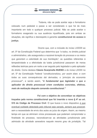 ADVOGADO XXXXXXX
Advocacia Digital
__________________________________________________
Todavia, não se pode aceitar seja o formalismo
colocado num pedestal e passe a ser considerado o que há de mais
importante em todo e qualquer processo judicial. Não se pode aceitar o
formalismo exagerado ou sua ausência injustificada, pois em ambas as
situações, ele significa o desrespeito à garantia constitucional do acesso à
justiça.
Ocorre que, com a inclusão do inciso LXXXIII ao
art. 5º da Constituição Federal que determina que “a todos, no âmbito judicial
e administrativo, são assegurados a razoável duração do processo e os meios
que garantam a celeridade de sua tramitação”, as questões referentes à
tempestividade e a efetividade da tutela jurisdicional passaram de meras
reflexões teóricas para um norte a ser seguido pelo legislador e pelo aplicador
do direito. Como destaca Cássio Scarpinella BUENO a do inciso LXXXII no
art. 5º da Constituição Federal “constitucionalizou, por assim dizer, e com
todas as suas consequências daí derivadas, o „princípio da economia
processual‟”, e sendo assim, “é fundamental que legislador e que o
aplicador do direito processual criem condições concretas, efetivas,
reais de realização daquele comando constitucional.”
Foi com o objetivo de concretizar os objetivos
traçados pela norma constitucional que foi inserido o novo § 4º ao art.
515 do Código de Processo Civil. O que busca o novo dispositivo é que
eventual nulidade detectada pelo tribunal seja sanada, sempre que possível,
sem a necessidade de envio dos autos ao juízo de origem. Assim, ao mesmo
tempo em que se eliminam vícios processuais que poderiam comprometer a
finalidade do processo, racionalizam-se as atividades jurisdicionais pela
admissão da atividade saneadora naquele mesmo grau de jurisdição. Tal
 