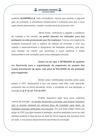 ADVOGADO XXXXXXX
Advocacia Digital
__________________________________________________
sustenta SCARPINELLA “este contraditório, mesmo que perante o segundo
grau de jurisdição, é providência indispensável e suficiente para que a nova
regra atenda plenamente o modelo constitucional do processo civil.”
Desta forma, verificando o julgador a existência
de nulidade a ser sanada, as partes deverão ser intimadas para que
pratiquem os atos processuais que lhe couberem. Cria-se uma espécie de
incidente processual com o objetivo de extirpar do processo o vício que
impede o desenvolvimento e atingimento da finalidade primeira, qual seja,
uma decisão “de mérito” que reconheça a quem pertence o direito
controvertido e crie condições para a sua realização concreta.
Assim era de rigor a INTIMAÇÃO da apelante
ora Recorrente para a regularização do pagamento do preparo das
custas processuais do apelo, sob pena de NULIDADE do ato prolatado
pelo magistrado.
Dentre estas modificações recentes pelas quais
passou o CPC, destacamos a que nos parece mais bela, mais relevante,
conquanto não se tenha percebido, ainda, a amplitude em sua aplicação: a
inserção do § 4º no art. 515 do CPC.
Predito dispositivo legal atua como autêntica
"norma de inclusão", no sentido de permitir a correção, pelo próprio Tribunal e
sem a morosa remessa ao primeiro grau de jurisdição para tanto, de
nulidades sanáveis verificadas nos recursos. Em que pese esteja inserta em
artigo do CPC que diga respeito à apelação, doutrina abalizada (como se verá
adiante) sustenta a ideia de que se trata de norma regente dos recursos como
um todo, e nos parece absolutamente escorreita tal convicção.
 