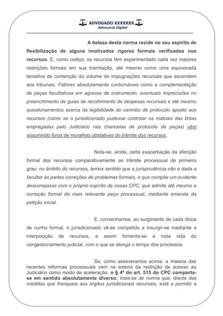 ADVOGADO XXXXXXX
Advocacia Digital
__________________________________________________
A beleza desta norma reside no seu espírito de
flexibilização de alguns imotivados rigores formais verificados nos
recursos. E, como cediço, os recursos têm experimentado cada vez maiores
restrições formais em sua tramitação, até mesmo como uma equivocada
tentativa de contenção do volume de impugnações recursais que ascendem
aos tribunais. Fatores absolutamente contornáveis como a complementação
de peças facultativas em agravos de instrumento, eventuais imprecisões no
preenchimento de guias de recolhimento de despesas recursais e até mesmo
questionamentos acerca da legibilidade do carimbo de protocolo aposto aos
recursos (como se o jurisdicionado pudesse controlar os matizes das tintas
empregadas pelo Judiciário nas chancelas de protocolo de peças) vêm
assumindo foros de muralhas obstativas do trâmite dos recursos.
Nota-se, ainda, certa exacerbação da aferição
formal dos recursos comparativamente ao trâmite processual de primeiro
grau: no âmbito do recursos, temos sentido que a jurisprudência não é dada a
facultar às partes correções de problemas formais, o que compõe um evidente
descompasso com o próprio espírito de nosso CPC, que admite até mesmo a
correção formal da mais relevante peça processual, mediante emenda da
petição inicial.
E, convenhamos, ao surgimento de cada óbice
de cunho formal, o jurisdicionado vê-se compelido a insurgir-se mediante a
interposição de recursos, e assim fomenta-se a roda vida do
congestionamento judicial, com o que se alonga o tempo dos processos.
Se, como asseveramos acima, a maioria das
recentes reformas processuais vem na esteira da restrição de acesso ao
Judiciário como modo de aceleração, o § 4º do art. 515 do CPC comporta-
se em sentido absolutamente diverso: trata-se de norma que, diante das
medidas que franqueia aos órgãos jurisdicionais recursais, está a permitir a
 