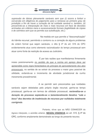 ADVOGADO XXXXXXX
Advocacia Digital
__________________________________________________
supressão de óbices plenamente sanáveis sem que (i) ocorra a fortiori a
conversão em diligência do julgamento para a remessa ao primeiro grau de
jurisdição a fim de haver a correção da tal nulidade sanável e, também, (ii)
prevenindo-se a interposição de mais e mais recursos em face de decisões
arrimadas em critérios mera e excessivamente formais (legibilidade de cópias
e de carimbos sem que se permita sua substituição, etc.).
Na medida em que permite a "descomplicação"
do trâmite recursal, permitindo o contorno ou a correção de alguns problemas
de ordem formal que sejam sanáveis, o dito § 4º do art. 515 do CPC
evidentemente atua como elemento racionalizador do tempo processual sem
atuar como fonte de restrição de acesso ao Judiciário.
É por tais razões que manifestamos firmemente
nosso posicionamento no sentido de que a norma em apreço deve ser
apreendida como regra fomentadora do princípio do aproveitamento dos atos
processuais, no sentido de se extrair do processo o maior grau possível de
utilidade, evitando-se o incremento de atividade jurisdicional de cunho
meramente procedimental.
A se permitir sem preconceitos que nulidades
sanáveis sejam debeladas pelo próprio órgão recursal, ganha-se tempo
processual, ganha-se em termos de utilidade processual, racionaliza-se a
duração do processo expiando-se o lamentavelmente iterativo “cale a
boca” dos decretos de inadmissão de recursos por nulidades totalmente
corrigíveis.
Portanto, vê-se que ao NÃO CONHECER do
Agravo interposto, o acórdão anterior, NEGOU VIGENCIA ao art. 515, § 4º do
CPC, conforme amplamente demonstrado ao longo do presente recurso.
 